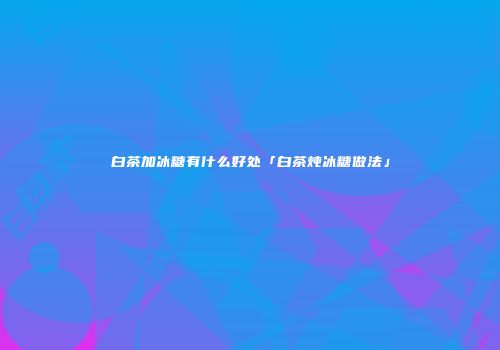 白茶加冰糖有什么好处「白茶炖冰糖做法」