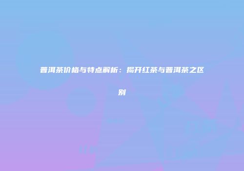 普洱茶价格与特点解析：揭开红茶与普洱茶之区别