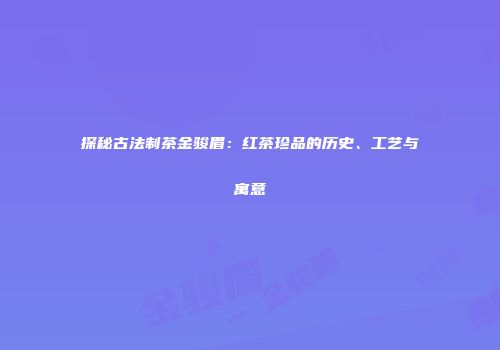 探秘古法制茶金骏眉：红茶珍品的历史、工艺与寓意