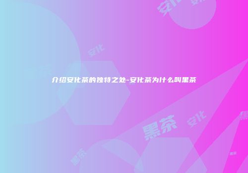 介绍安化茶的独特之处-安化茶为什么叫黑茶