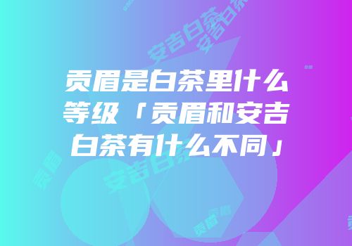 贡眉是白茶里什么等级「贡眉和安吉白茶有什么不同」