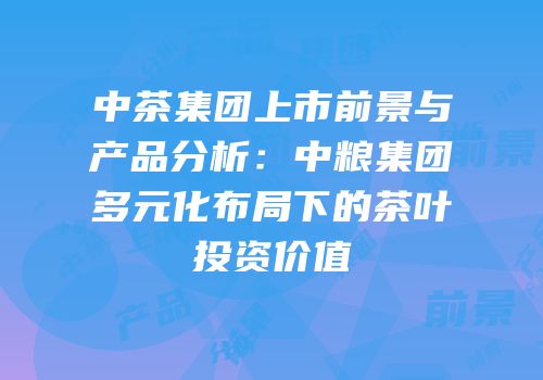 中茶集团上市前景与产品分析：中粮集团多元化布局下的茶叶投资价值