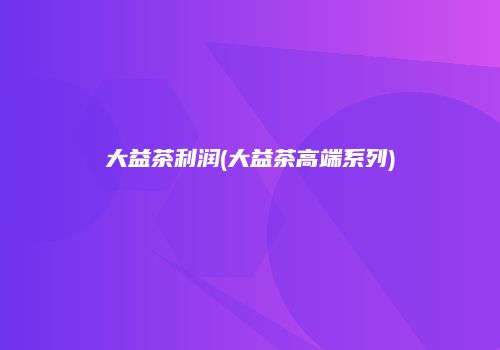 大益茶利润(大益茶高端系列)