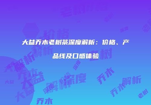 大益乔木老树茶深度解析：价格、产品线及口感体验