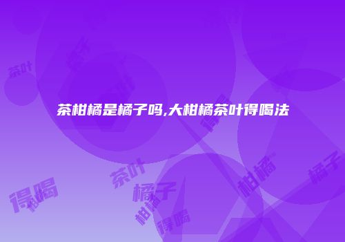 茶柑橘是橘子吗,大柑橘茶叶得喝法