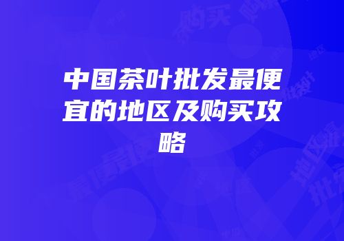 中国茶叶批发最便宜的地区及购买攻略