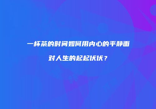 一杯茶的时间如何用内心的平静面对人生的起起伏伏？