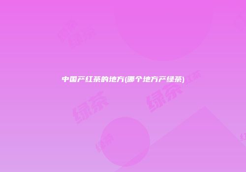 中国产红茶的地方(哪个地方产绿茶)