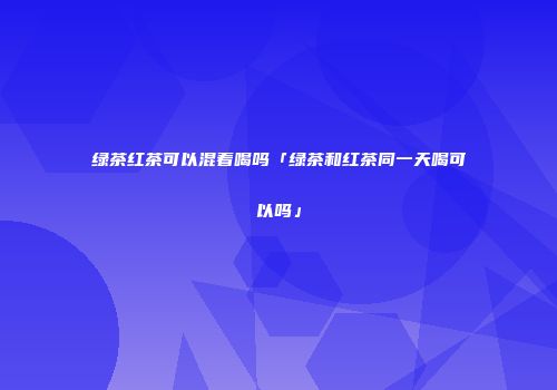 绿茶红茶可以混着喝吗「绿茶和红茶同一天喝可以吗」