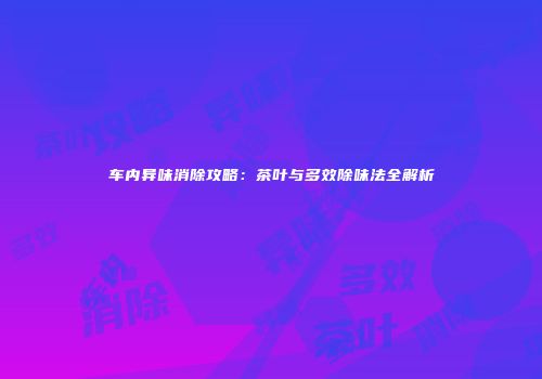 车内异味消除攻略：茶叶与多效除味法全解析