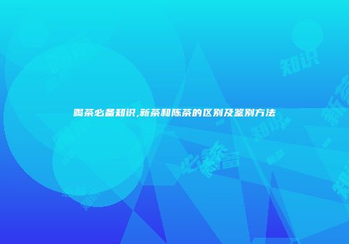 喝茶必备知识,新茶和陈茶的区别及鉴别方法