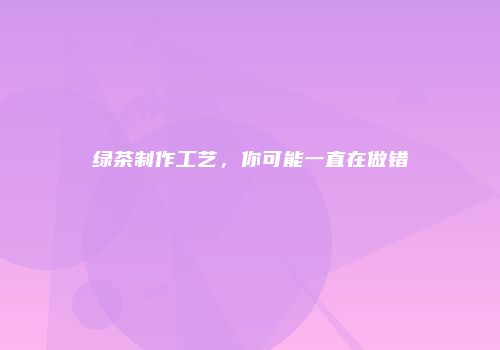 绿茶制作工艺，你可能一直在做错