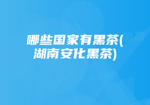 哪些国家有黑茶(湖南安化黑茶)
