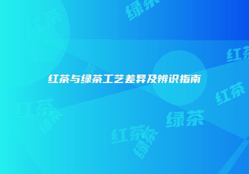 红茶与绿茶工艺差异及辨识指南