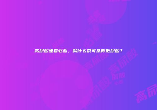 高尿酸患者必看，喝什么茶可以降低尿酸？