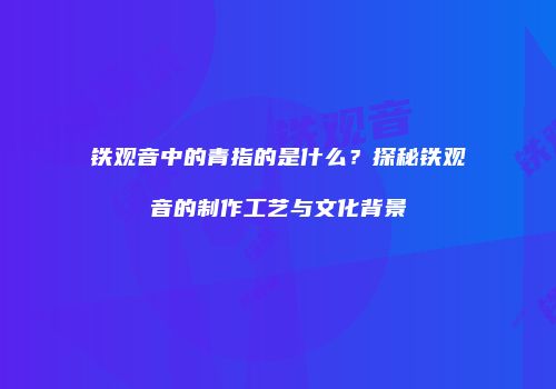 铁观音中的青指的是什么？探秘铁观音的制作工艺与文化背景