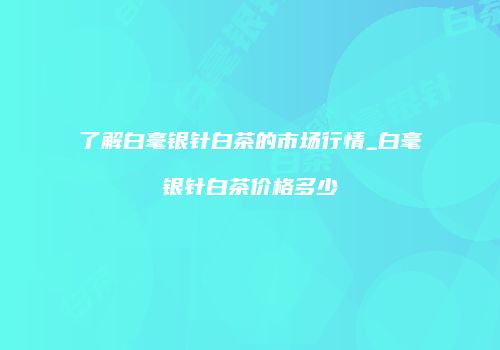 了解白毫银针白茶的市场行情_白毫银针白茶价格多少