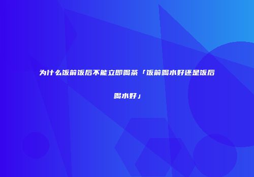 为什么饭前饭后不能立即喝茶「饭前喝水好还是饭后喝水好」