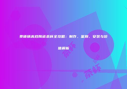 景德镇高档陶瓷茶杯全攻略：制作、鉴别、安装与价值解析