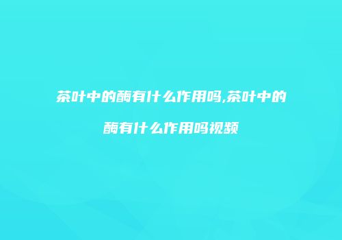 茶叶中的酶有什么作用吗,茶叶中的酶有什么作用吗视频