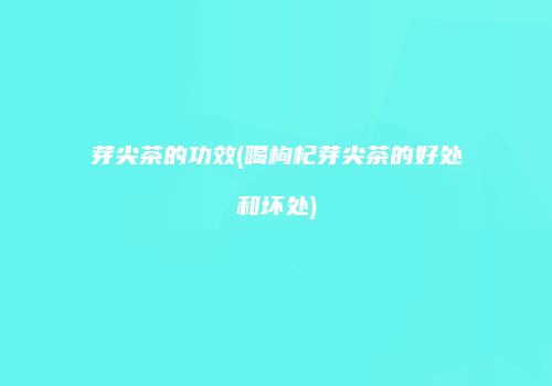 芽尖茶的功效(喝枸杞芽尖茶的好处和坏处)