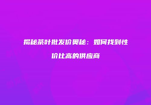 揭秘茶叶批发价奥秘：如何找到性价比高的供应商