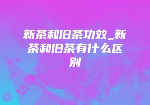 新茶和旧茶功效_新茶和旧茶有什么区别