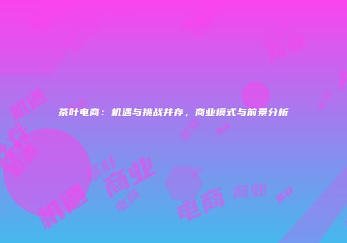 茶叶电商：机遇与挑战并存，商业模式与前景分析