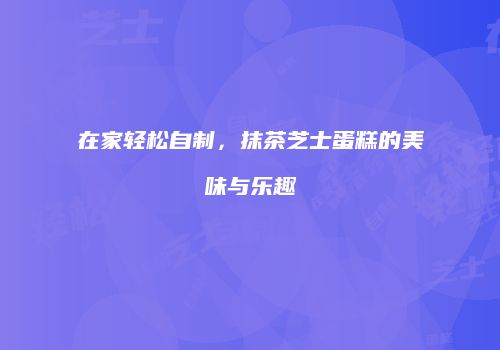 在家轻松自制，抹茶芝士蛋糕的美味与乐趣