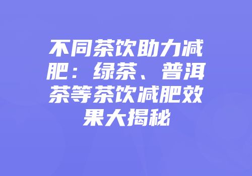 不同茶饮助力减肥：绿茶、普洱茶等茶饮减肥效果大揭秘