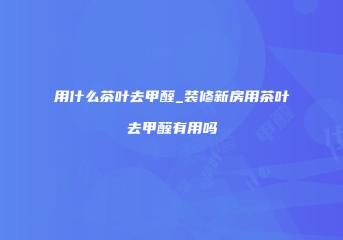 用什么茶叶去甲醛_装修新房用茶叶去甲醛有用吗