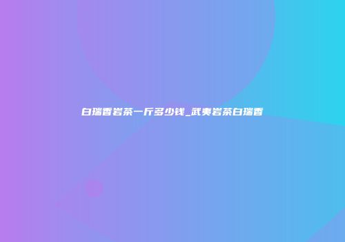 白瑞香岩茶一斤多少钱_武夷岩茶白瑞香