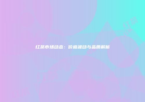 红茶市场动态：价格波动与品质解析