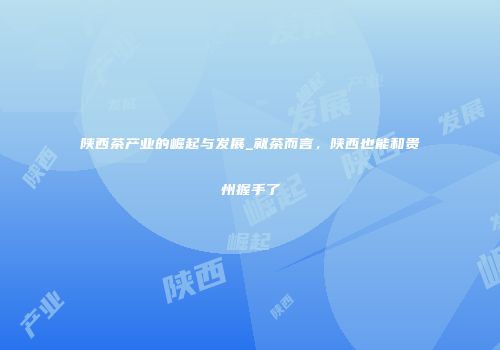 陕西茶产业的崛起与发展_就茶而言，陕西也能和贵州握手了