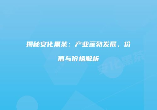 揭秘安化黑茶：产业蓬勃发展、价值与价格解析