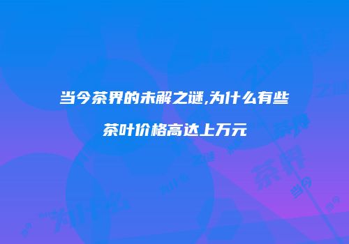 当今茶界的未解之谜,为什么有些茶叶价格高达上万元