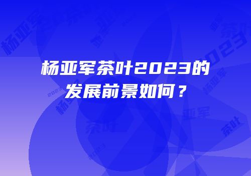 杨亚军茶叶2023的发展前景如何？
