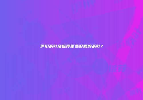 伊川茶叶店推荐哪些好喝的茶叶？