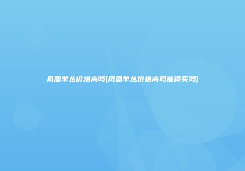 凤凰单丛价格高吗(凤凰单丛价格高吗值得买吗)