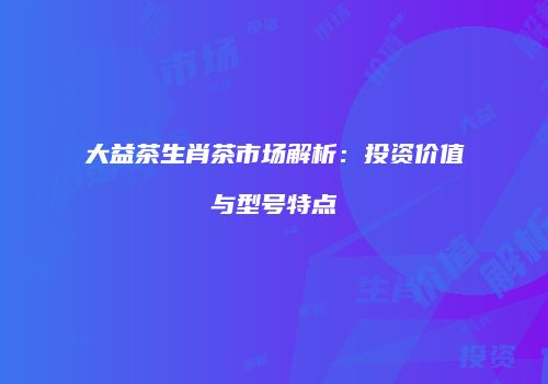 大益茶生肖茶市场解析：投资价值与型号特点