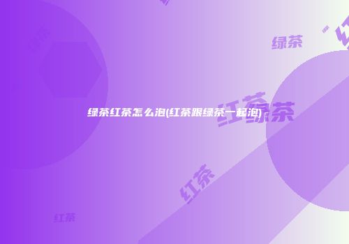 绿茶红茶怎么泡(红茶跟绿茶一起泡)