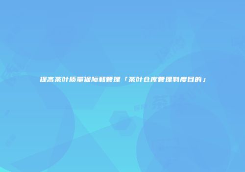 提高茶叶质量保障和管理「茶叶仓库管理制度目的」