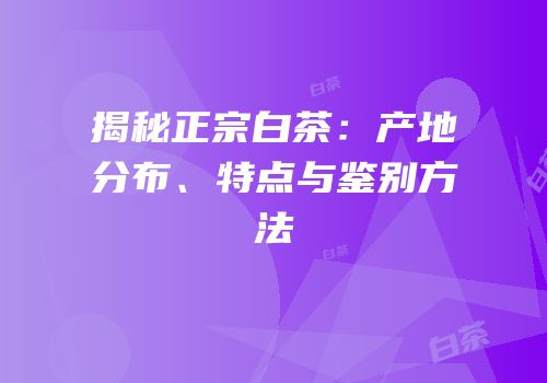 揭秘正宗白茶：产地分布、特点与鉴别方法