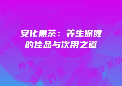 安化黑茶：养生保健的佳品与饮用之道