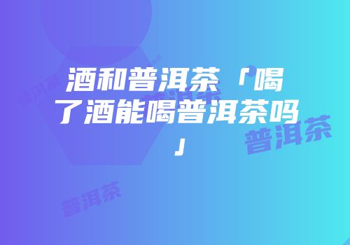 酒和普洱茶「喝了酒能喝普洱茶吗」
