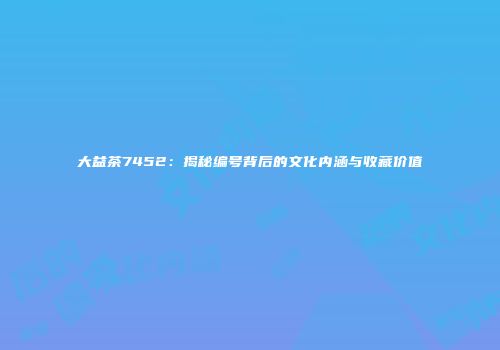 大益茶7452：揭秘编号背后的文化内涵与收藏价值