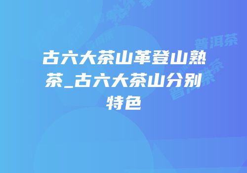 古六大茶山革登山熟茶_古六大茶山分别特色