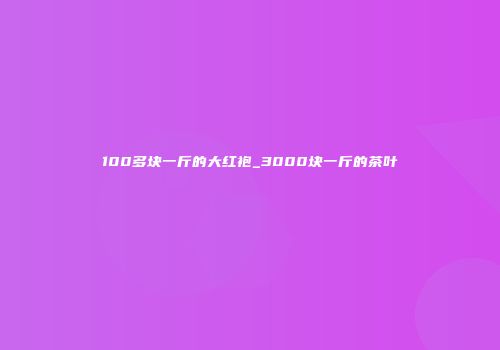 100多块一斤的大红袍_3000块一斤的茶叶