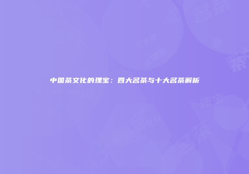 中国茶文化的瑰宝：四大名茶与十大名茶解析