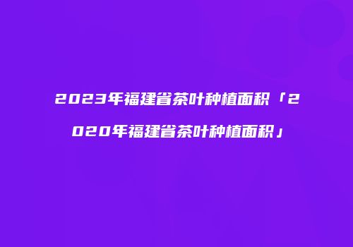 2023年福建省茶叶种植面积「2020年福建省茶叶种植面积」